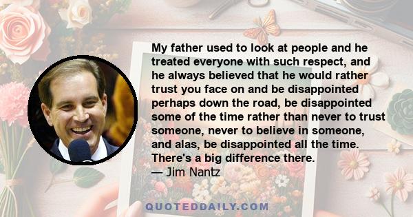 My father used to look at people and he treated everyone with such respect, and he always believed that he would rather trust you face on and be disappointed perhaps down the road, be disappointed some of the time