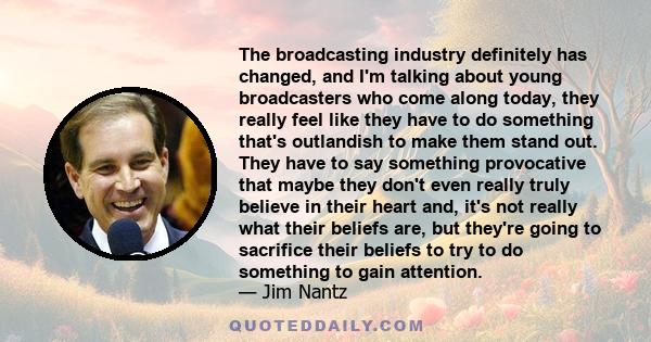 The broadcasting industry definitely has changed, and I'm talking about young broadcasters who come along today, they really feel like they have to do something that's outlandish to make them stand out. They have to say 