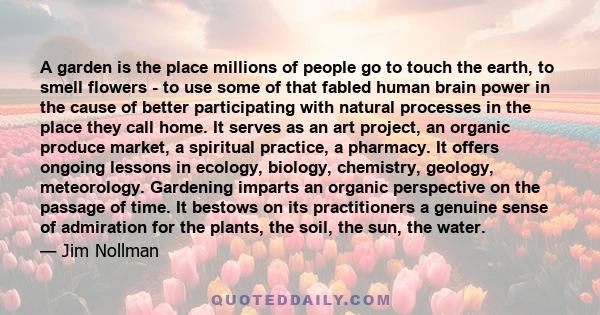 A garden is the place millions of people go to touch the earth, to smell flowers - to use some of that fabled human brain power in the cause of better participating with natural processes in the place they call home. It 