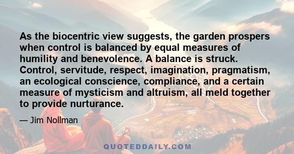 As the biocentric view suggests, the garden prospers when control is balanced by equal measures of humility and benevolence. A balance is struck. Control, servitude, respect, imagination, pragmatism, an ecological