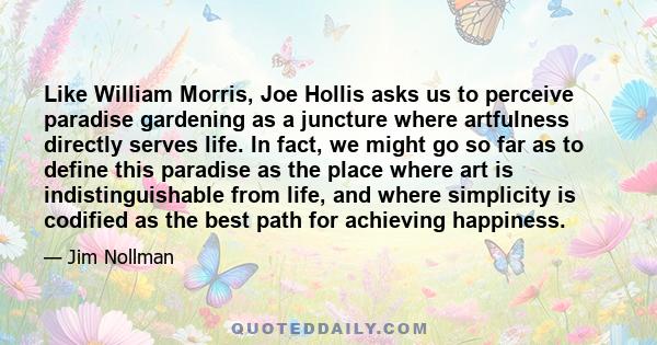 Like William Morris, Joe Hollis asks us to perceive paradise gardening as a juncture where artfulness directly serves life. In fact, we might go so far as to define this paradise as the place where art is