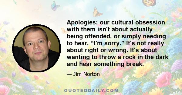 Apologies; our cultural obsession with them isn't about actually being offended, or simply needing to hear, “I'm sorry.” It's not really about right or wrong. It's about wanting to throw a rock in the dark and hear