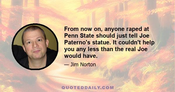 From now on, anyone raped at Penn State should just tell Joe Paterno's statue. It couldn't help you any less than the real Joe would have.