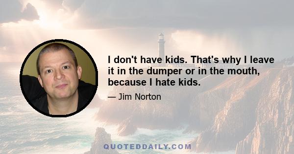 I don't have kids. That's why I leave it in the dumper or in the mouth, because I hate kids.