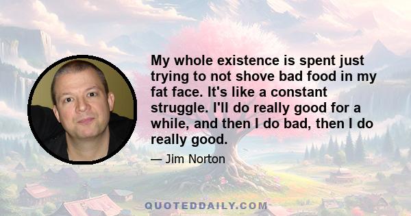 My whole existence is spent just trying to not shove bad food in my fat face. It's like a constant struggle. I'll do really good for a while, and then I do bad, then I do really good.