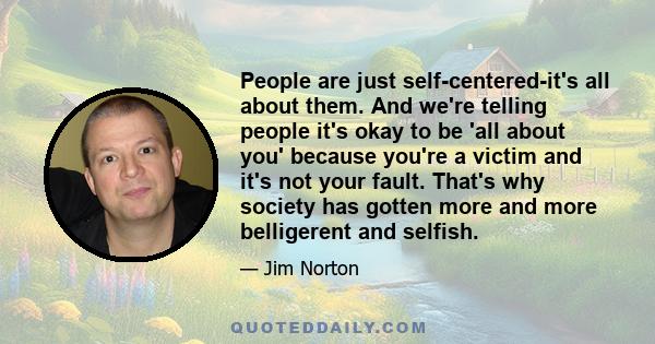 People are just self-centered-it's all about them. And we're telling people it's okay to be 'all about you' because you're a victim and it's not your fault. That's why society has gotten more and more belligerent and