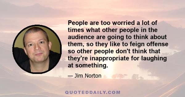 People are too worried a lot of times what other people in the audience are going to think about them, so they like to feign offense so other people don't think that they're inappropriate for laughing at something.