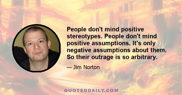 People don't mind positive stereotypes. People don't mind positive assumptions. It's only negative assumptions about them. So their outrage is so arbitrary.