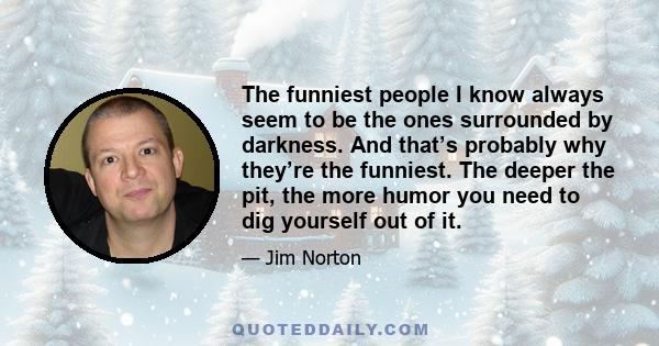 The funniest people I know always seem to be the ones surrounded by darkness. And that’s probably why they’re the funniest. The deeper the pit, the more humor you need to dig yourself out of it.