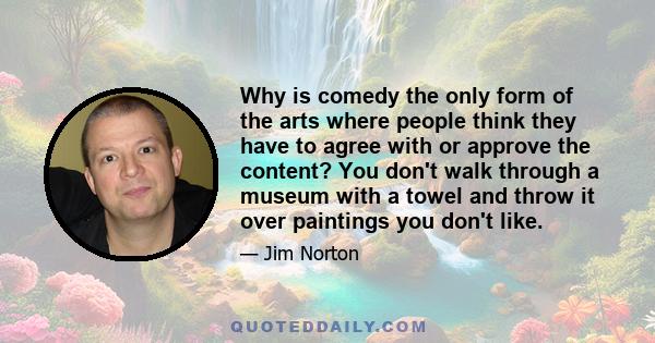 Why is comedy the only form of the arts where people think they have to agree with or approve the content? You don't walk through a museum with a towel and throw it over paintings you don't like.