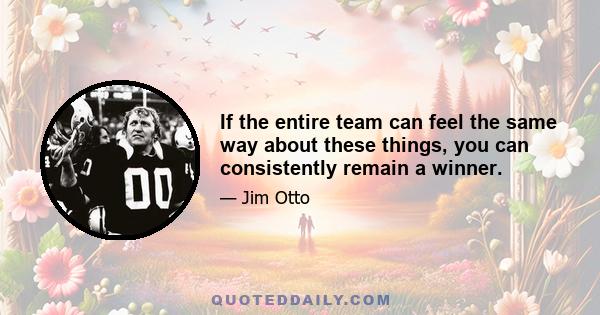 If the entire team can feel the same way about these things, you can consistently remain a winner.