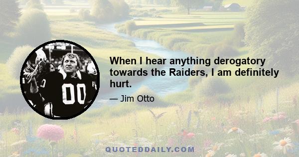 When I hear anything derogatory towards the Raiders, I am definitely hurt.