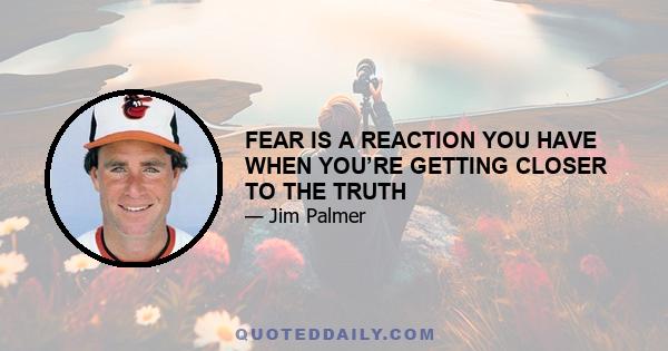 FEAR IS A REACTION YOU HAVE WHEN YOU’RE GETTING CLOSER TO THE TRUTH