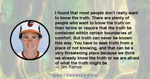 I found that most people don't really want to know the truth. There are plenty of people who want to know the truth on their terms or require that the truth be contained within certain boundaries of comfort. But truth