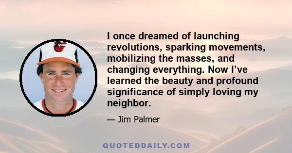 I once dreamed of launching revolutions, sparking movements, mobilizing the masses, and changing everything. Now I’ve learned the beauty and profound significance of simply loving my neighbor.