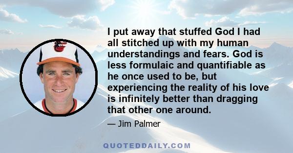 I put away that stuffed God I had all stitched up with my human understandings and fears. God is less formulaic and quantifiable as he once used to be, but experiencing the reality of his love is infinitely better than