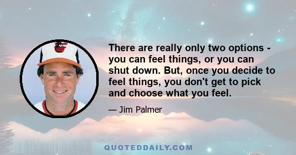 There are really only two options - you can feel things, or you can shut down. But, once you decide to feel things, you don't get to pick and choose what you feel.