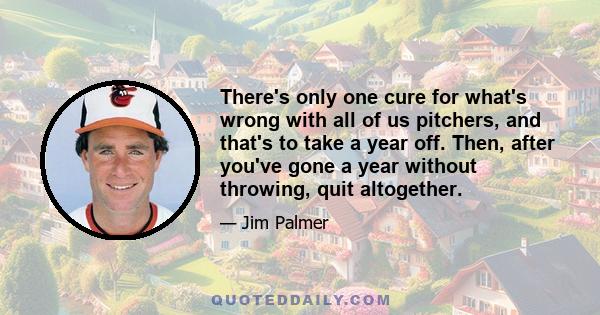 There's only one cure for what's wrong with all of us pitchers, and that's to take a year off. Then, after you've gone a year without throwing, quit altogether.