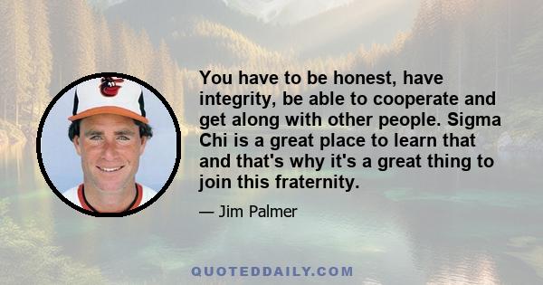 You have to be honest, have integrity, be able to cooperate and get along with other people. Sigma Chi is a great place to learn that and that's why it's a great thing to join this fraternity.