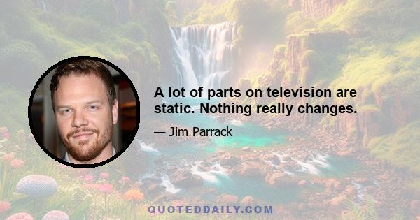 A lot of parts on television are static. Nothing really changes.