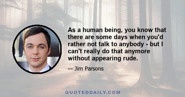 As a human being, you know that there are some days when you'd rather not talk to anybody - but I can't really do that anymore without appearing rude.