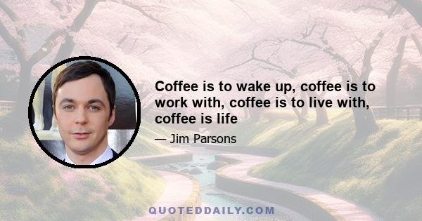 Coffee is to wake up, coffee is to work with, coffee is to live with, coffee is life