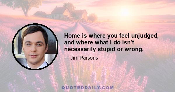 Home is where you feel unjudged, and where what I do isn't necessarily stupid or wrong.