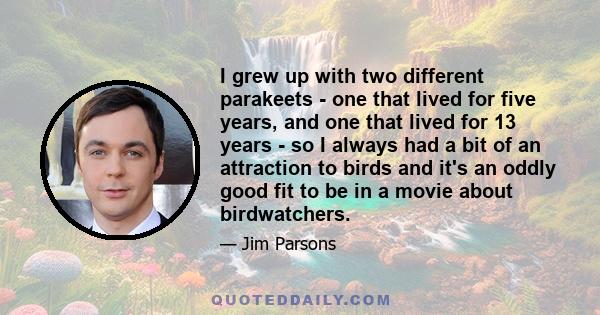 I grew up with two different parakeets - one that lived for five years, and one that lived for 13 years - so I always had a bit of an attraction to birds and it's an oddly good fit to be in a movie about birdwatchers.