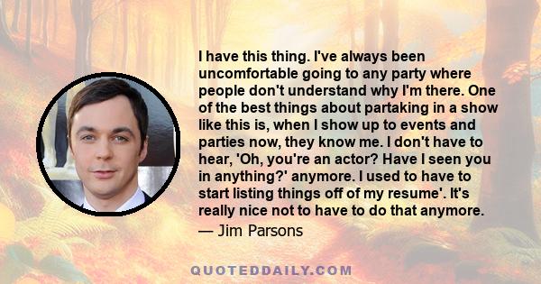 I have this thing. I've always been uncomfortable going to any party where people don't understand why I'm there. One of the best things about partaking in a show like this is, when I show up to events and parties now,