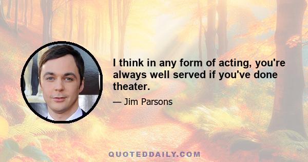 I think in any form of acting, you're always well served if you've done theater.