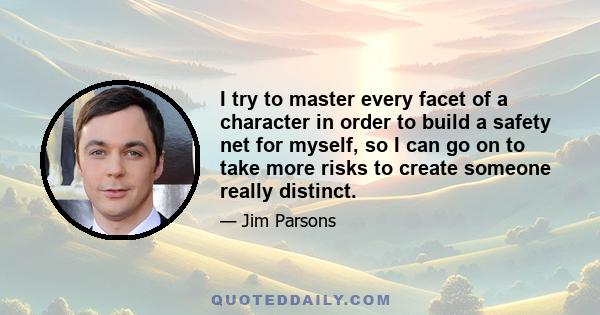 I try to master every facet of a character in order to build a safety net for myself, so I can go on to take more risks to create someone really distinct.