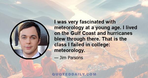 I was very fascinated with meteorology at a young age. I lived on the Gulf Coast and hurricanes blew through there. That is the class I failed in college: meteorology.