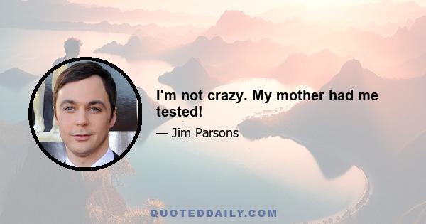 I'm not crazy. My mother had me tested!