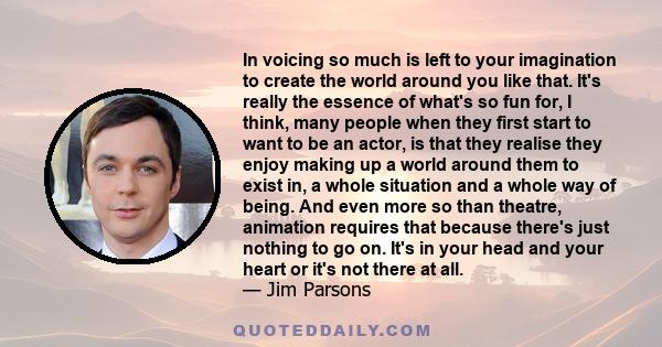 In voicing so much is left to your imagination to create the world around you like that. It's really the essence of what's so fun for, I think, many people when they first start to want to be an actor, is that they