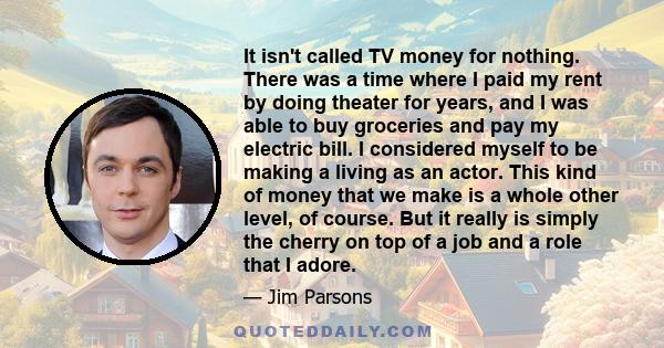 It isn't called TV money for nothing. There was a time where I paid my rent by doing theater for years, and I was able to buy groceries and pay my electric bill. I considered myself to be making a living as an actor.