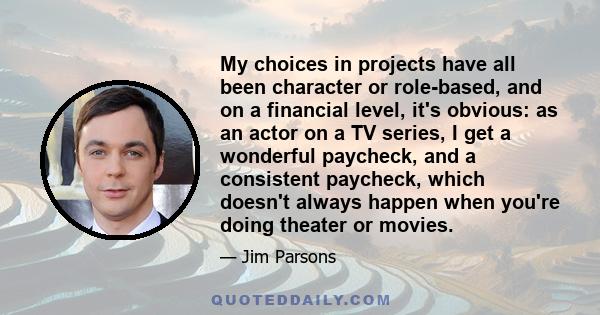 My choices in projects have all been character or role-based, and on a financial level, it's obvious: as an actor on a TV series, I get a wonderful paycheck, and a consistent paycheck, which doesn't always happen when