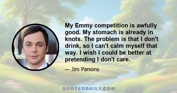 My Emmy competition is awfully good. My stomach is already in knots. The problem is that I don't drink, so I can't calm myself that way. I wish I could be better at pretending I don't care.