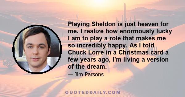 Playing Sheldon is just heaven for me. I realize how enormously lucky I am to play a role that makes me so incredibly happy. As I told Chuck Lorre in a Christmas card a few years ago, I'm living a version of the dream.