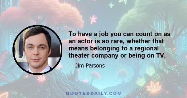 To have a job you can count on as an actor is so rare, whether that means belonging to a regional theater company or being on TV.