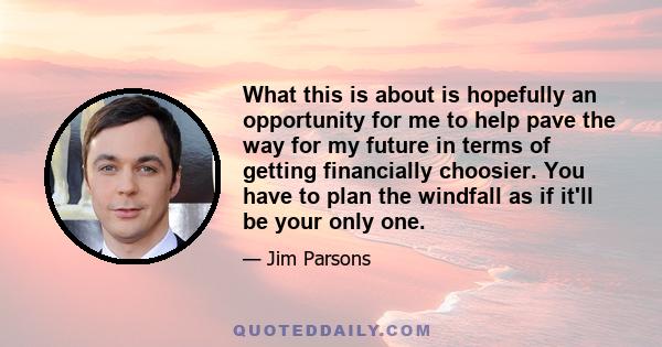 What this is about is hopefully an opportunity for me to help pave the way for my future in terms of getting financially choosier. You have to plan the windfall as if it'll be your only one.