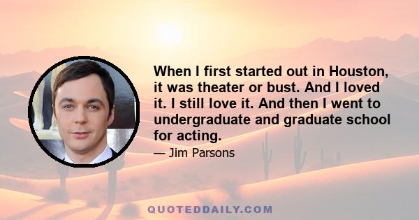 When I first started out in Houston, it was theater or bust. And I loved it. I still love it. And then I went to undergraduate and graduate school for acting.