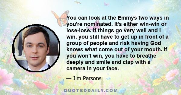 You can look at the Emmys two ways in you're nominated. It's either win-win or lose-lose. If things go very well and I win, you still have to get up in front of a group of people and risk having God knows what come out