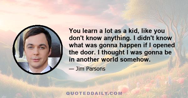 You learn a lot as a kid, like you don't know anything. I didn't know what was gonna happen if I opened the door. I thought I was gonna be in another world somehow.