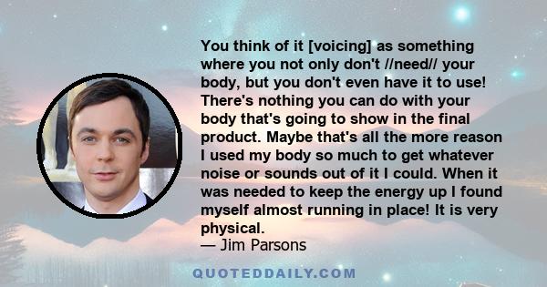 You think of it [voicing] as something where you not only don't //need// your body, but you don't even have it to use! There's nothing you can do with your body that's going to show in the final product. Maybe that's