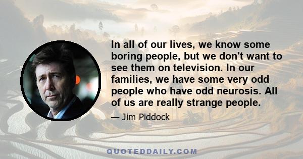 In all of our lives, we know some boring people, but we don't want to see them on television. In our families, we have some very odd people who have odd neurosis. All of us are really strange people.