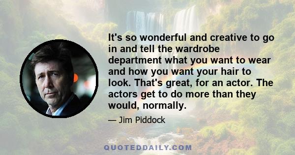 It's so wonderful and creative to go in and tell the wardrobe department what you want to wear and how you want your hair to look. That's great, for an actor. The actors get to do more than they would, normally.