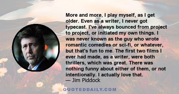 More and more, I play myself, as I get older. Even as a writer, I never got typecast. I've always bounced from project to project, or initiated my own things. I was never known as the guy who wrote romantic comedies or