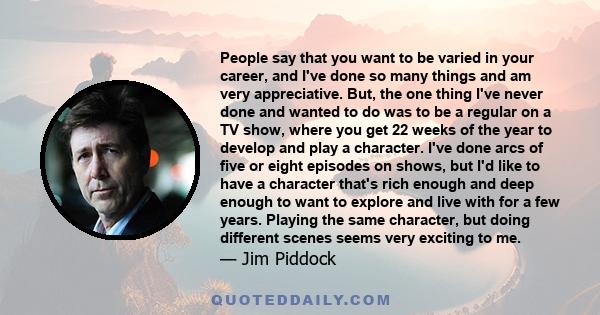 People say that you want to be varied in your career, and I've done so many things and am very appreciative. But, the one thing I've never done and wanted to do was to be a regular on a TV show, where you get 22 weeks