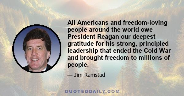 All Americans and freedom-loving people around the world owe President Reagan our deepest gratitude for his strong, principled leadership that ended the Cold War and brought freedom to millions of people.