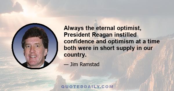 Always the eternal optimist, President Reagan instilled confidence and optimism at a time both were in short supply in our country.